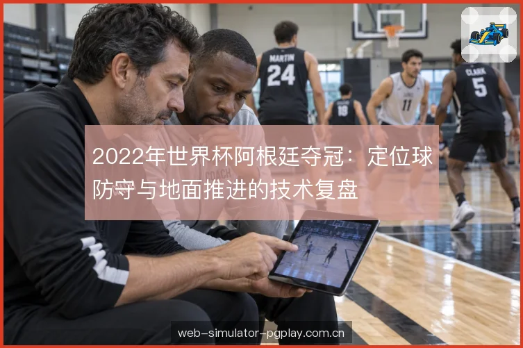 2022年世界杯阿根廷夺冠：定位球防守与地面推进的技术复盘