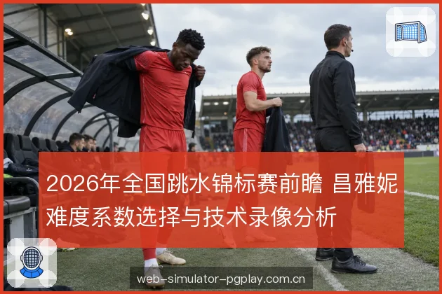 2026年全国跳水锦标赛前瞻 昌雅妮难度系数选择与技术录像分析