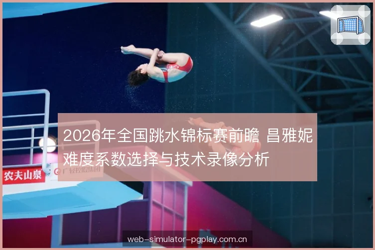 2026年全国跳水锦标赛前瞻 昌雅妮难度系数选择与技术录像分析