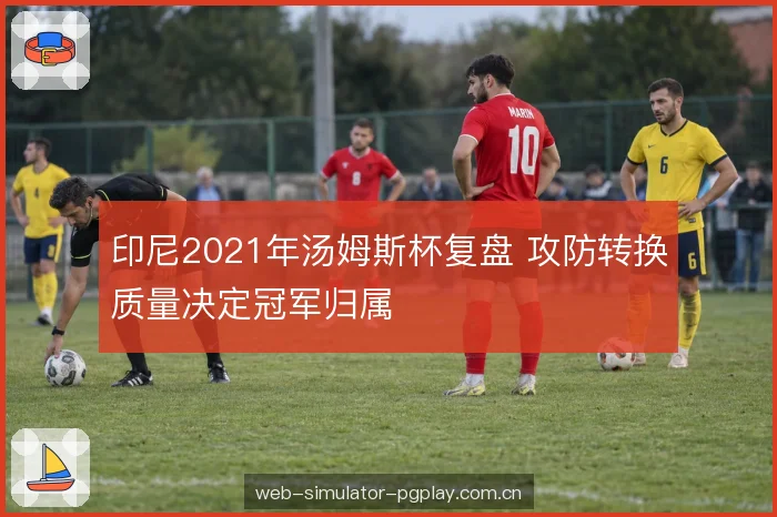印尼2021年汤姆斯杯复盘 攻防转换质量决定冠军归属
